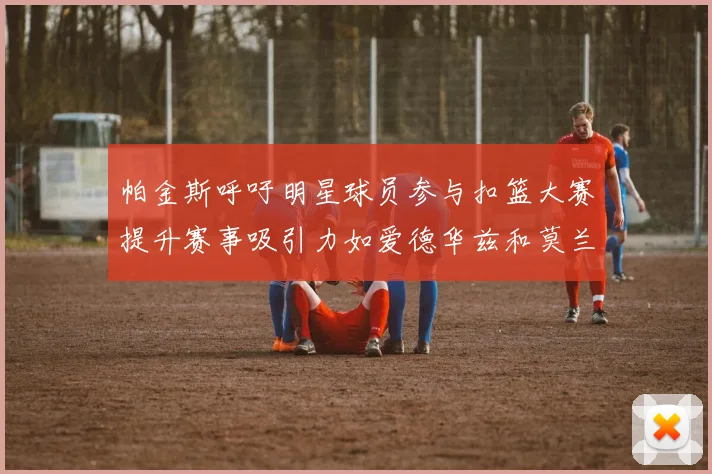 帕金斯呼吁明星球员参与扣篮大赛提升赛事吸引力如爱德华兹和莫兰特等人