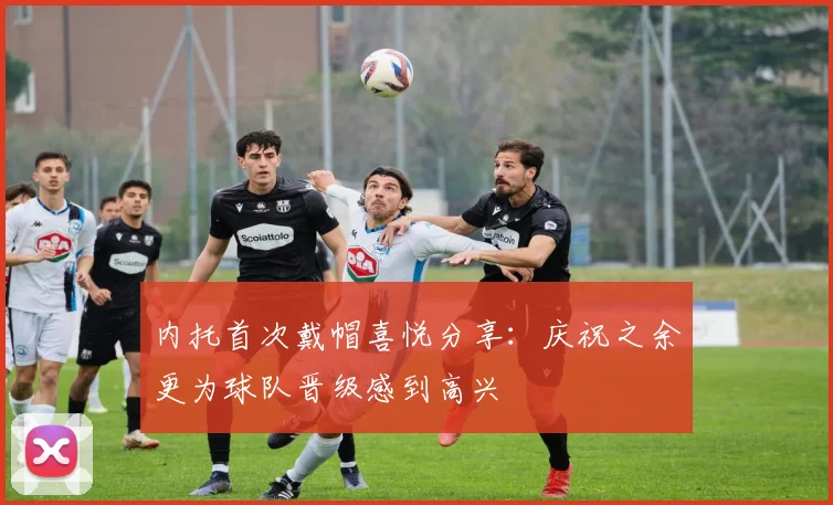内托首次戴帽喜悦分享：庆祝之余更为球队晋级感到高兴