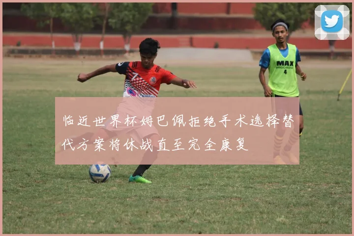 临近世界杯姆巴佩拒绝手术选择替代方案将休战直至完全康复