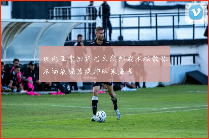 坎比亚索批评尤文新帅战术松散称本场表现为换帅以来最差