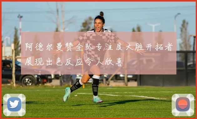 阿德尔曼赞全队专注度大胜开拓者展现出色反应令人欣喜