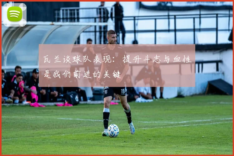 瓦兰谈球队表现：提升斗志与血性是我们前进的关键