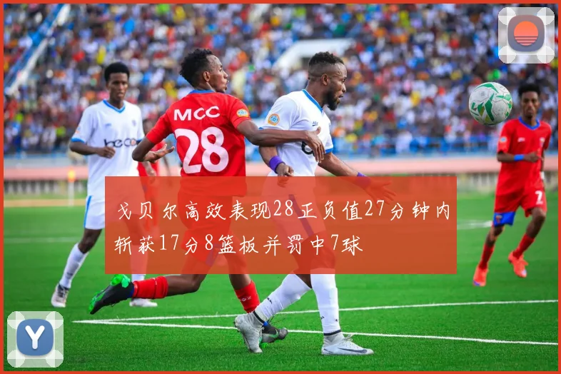 戈贝尔高效表现28正负值27分钟内斩获17分8篮板并罚中7球