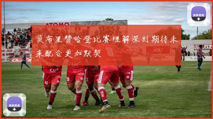 莫布里赞哈登比赛理解深刻期待未来配合更加默契