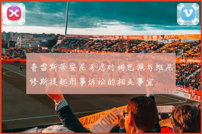 普雷斯蒂安尼考虑对姆巴佩与维尼修斯提起刑事诉讼的相关事宜
