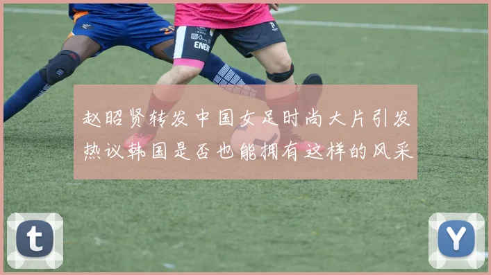 赵昭贤转发中国女足时尚大片引发热议韩国是否也能拥有这样的风采