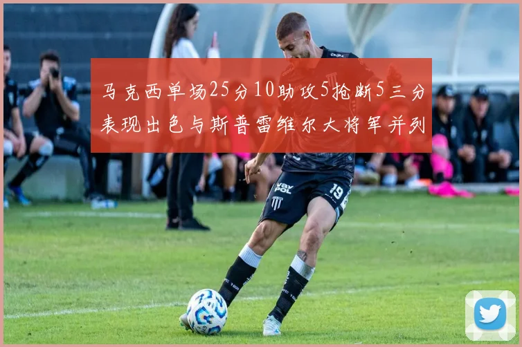 马克西单场25分10助攻5抢断5三分表现出色与斯普雷维尔大将军并列NBA历史第一