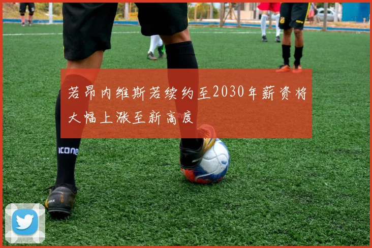 若昂内维斯若续约至2030年薪资将大幅上涨至新高度