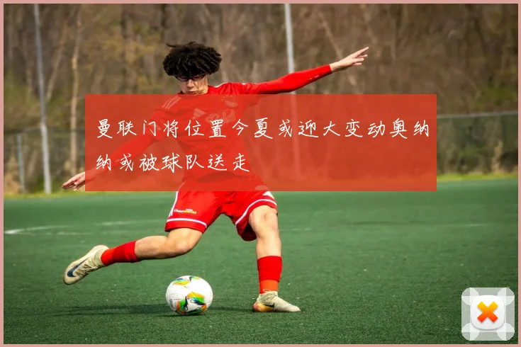曼联门将位置今夏或迎大变动奥纳纳或被球队送走