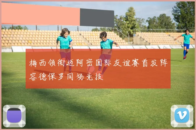 梅西领衔迈阿密国际友谊赛首发阵容德保罗同场竞技
