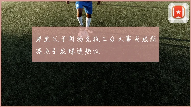 库里父子同场竞技三分大赛或成新亮点引发球迷热议