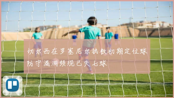 切尔西在罗塞尼尔执教初期定位球防守漏洞频现已失七球
