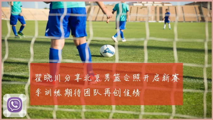 翟晓川分享北京男篮合照开启新赛季训练期待团队再创佳绩