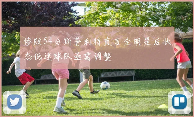 惨败54分斯普利特直言全明星后状态低迷球队亟需调整