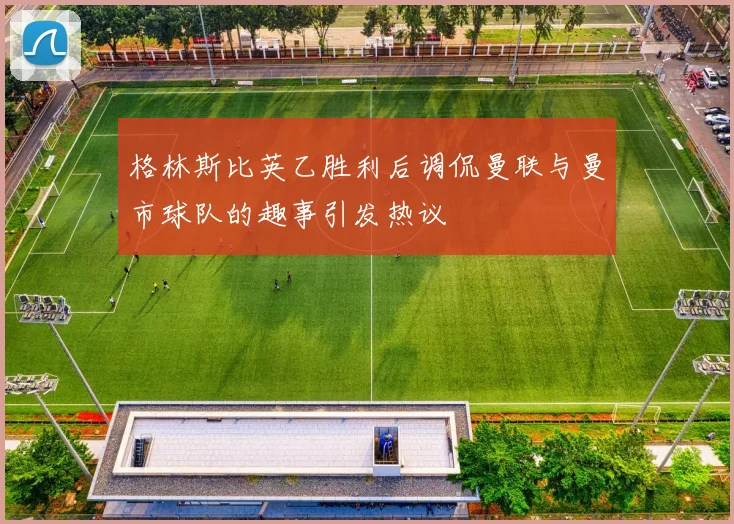 格林斯比英乙胜利后调侃曼联与曼市球队的趣事引发热议