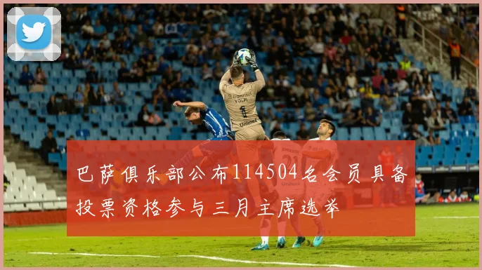 巴萨俱乐部公布114504名会员具备投票资格参与三月主席选举