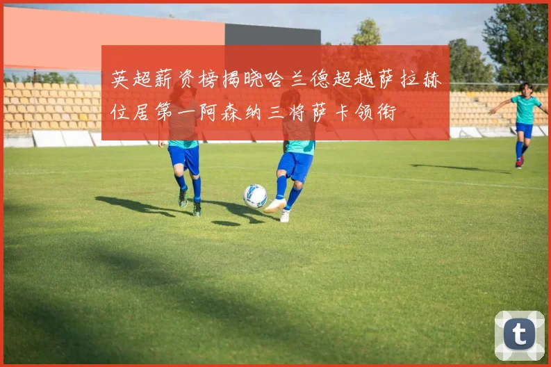 英超薪资榜揭晓哈兰德超越萨拉赫位居第一阿森纳三将萨卡领衔