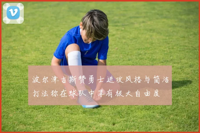 波尔津吉斯赞勇士进攻风格与简洁打法称在球队中享有极大自由度